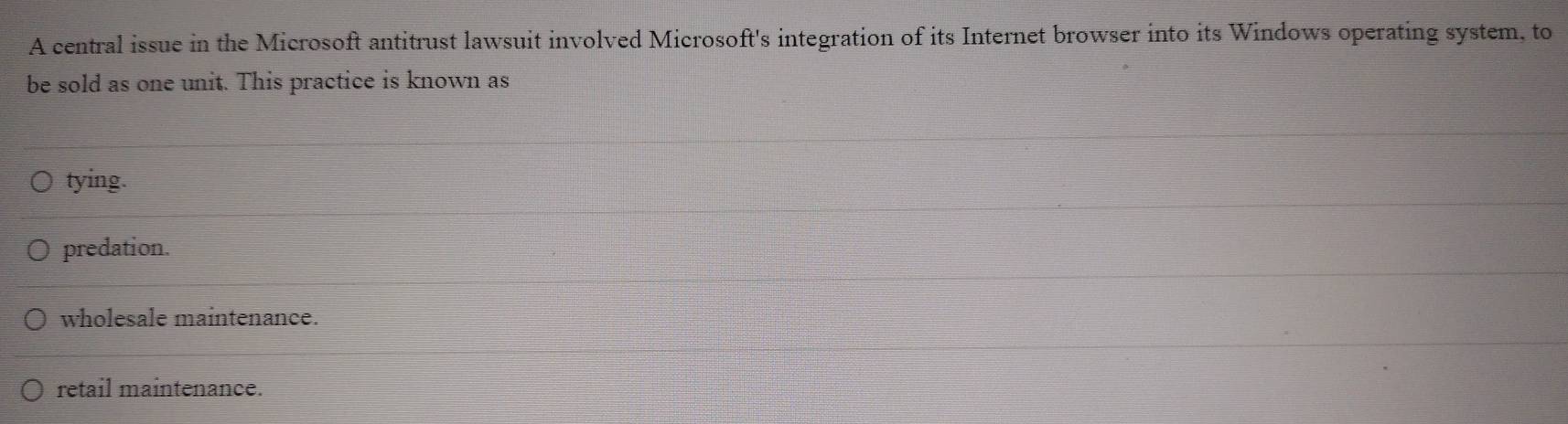 A central issue in the Microsoft antitrust lawsuit involved Microsoft's integration of its Internet browser into its Windows operating system, to
be sold as one unit. This practice is known as
tying.
predation.
wholesale maintenance.
retail maintenance.