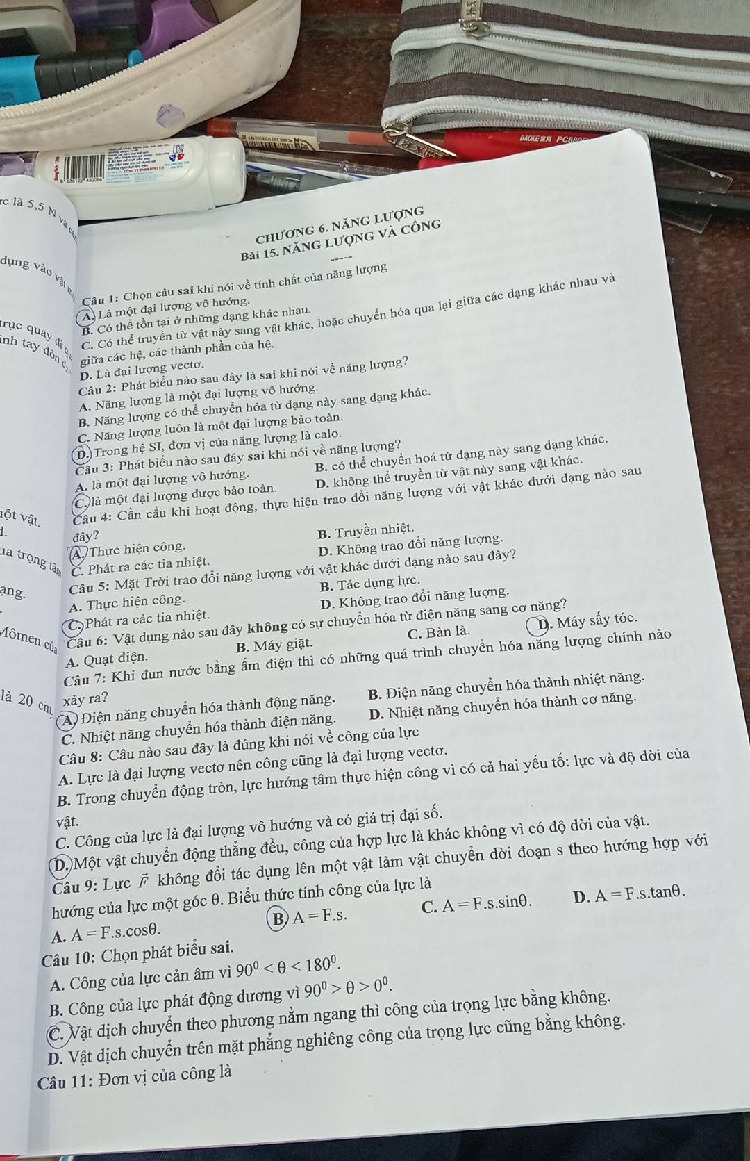BAOKE PCBS
c là 5,5 N và
chương 6. năng lượng
Bài 15. năng lượng và công
dụng vào vật 
Câu 1: Chọn câu sai khi nói về tính chất của năng lượng
Aà Là một đại lượng vô hướng.
C. Có thể truyền từ vật này sang vật khác, hoặc chuyển hóa qua lại giữa các dạng khác nhau và
B. Có thể tồn tại ở những dạng khác nhau.
rục quay đi ợ
nh tay đòn dị
giữa các hệ, các thành phần của hệ.
D. Là đại lượng vectơ.
Câu 2: Phát biểu nào sau đây là sai khi nói về năng lượng?
A. Năng lượng là một đại lượng vô hướng.
B. Năng lượng có thể chuyển hóa từ dạng này sang dạng khác.
C. Năng lượng luôn là một đại lượng bảo toàn.
D. Trong hệ SI, đơn vị của năng lượng là calo.
Cầu 3: Phát biểu nào sau đây sai khi nói về năng lượng?
A. là một đại lượng vô hướng. B. có thể chuyển hoá từ dạng này sang dạng khác.
C. là một đại lượng được bảo toàn. D. không thể truyền từ vật này sang vật khác.
vột vật.  Cầu 4: Cần cầu khi hoạt động, thực hiện trao đổi năng lượng với vật khác dưới dạng nào sau
1 đây?
A. Thực hiện công. B. Truyền nhiệt.
D. Không trao đổi năng lượng.
la trọng tân C. Phát ra các tia nhiệt.
ang.
Câu 5: Mặt Trời trao đổi năng lượng với vật khác dưới dạng nào sau đây?
A. Thực hiện công. B. Tác dụng lực.
C )Phát ra các tia nhiệt. D. Không trao đổi năng lượng.
A. Quạt điện. B. Máy giặt. C. Bàn là. D. Máy sấy tóc.
Mômen của
Câu 6: Vật dụng nào sau đây không có sự chuyển hóa từ điện năng sang cơ năng?
Câu 7: Khi đun nước bằng ấm điện thì có những quá trình chuyển hóa năng lượng chính nào
(A) Điện năng chuyển hóa thành động năng. B. Điện năng chuyển hóa thành nhiệt năng.
là 20 cm
xảy ra?
C. Nhiệt năng chuyển hóa thành điện năng. D. Nhiệt năng chuyển hóa thành cơ năng.
Câu 8: Câu nào sau đây là đúng khi nói về công của lực
A. Lực là đại lượng vectơ nên công cũng là đại lượng vectơ.
B. Trong chuyển động tròn, lực hướng tâm thực hiện công vì có cả hai yếu tố: lực và độ dời của
vật.
C. Công của lực là đại lượng vô hướng và có giá trị đại số.
(D.)Một vật chuyển động thẳng đều, công của hợp lực là khác không vì có độ dời của vật.
Câu 9: Lực F không đổi tác dụng lên một vật làm vật chuyển dời đoạn s theo hướng hợp với
hướng của lực một góc θ. Biểu thức tính công của lực là
A. A=F.s.cosθ. B A=F.s. C. A=F.s.sin θ . D. A=F.s.tan θ .
Câu 10: Chọn phát biểu sai.
A. Công của lực cản âm vì 90° <180°.
B. Công của lực phát động dương vì 90^0>θ >0^0.
C. Vật dịch chuyển theo phương nằm ngang thì công của trọng lực bằng không.
D. Vật dịch chuyển trên mặt phẳng nghiêng công của trọng lực cũng bằng không.
* Câu 11: Đơn vị của công là