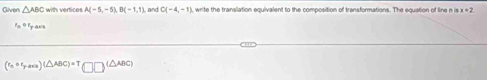 Given △ ABC with vertices A(-5,-5), B(-1,1) , and C(-4,-1) , write the translation equivalent to the composition of transformations. The equation of line n is x=2.
r_n^((circ) Ty-axis
(r_n)circ r_y-axis)(△ ABC)=T(□ ,□ )(△ ABC)