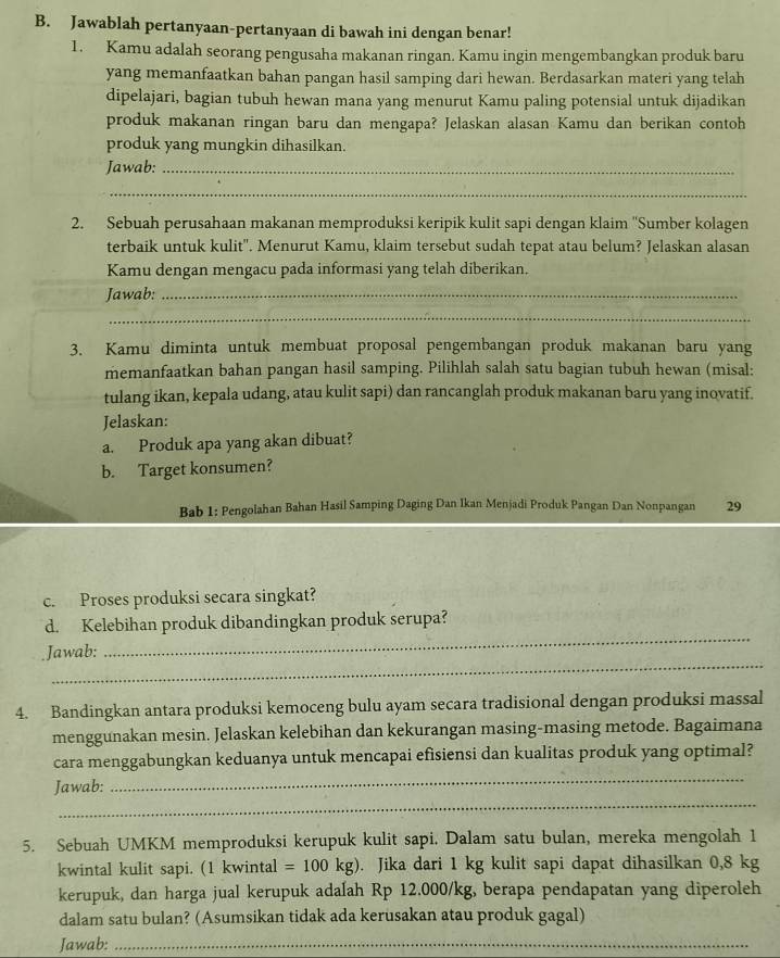 Jawablah pertanyaan-pertanyaan di bawah ini dengan benar!
1. Kamu adalah seorang pengusaha makanan ringan. Kamu ingin mengembangkan produk baru
yang memanfaatkan bahan pangan hasil samping dari hewan. Berdasarkan materi yang telah
dipelajari, bagian tubuh hewan mana yang menurut Kamu paling potensial untuk dijadikan
produk makanan ringan baru dan mengapa? Jelaskan alasan Kamu dan berikan contoh
produk yang mungkin dihasilkan.
Jawab:_
_
2. Sebuah perusahaan makanan memproduksi keripik kulit sapi dengan klaim ''Sumber kolagen
terbaik untuk kulit''. Menurut Kamu, klaim tersebut sudah tepat atau belum? Jelaskan alasan
Kamu dengan mengacu pada informasi yang telah diberikan.
Jawab:_
_
3. Kamu diminta untuk membuat proposal pengembangan produk makanan baru yang
memanfaatkan bahan pangan hasil samping. Pilihlah salah satu bagian tubuh hewan (misal:
tulang ikan, kepala udang, atau kulit sapi) dan rancanglah produk makanan baru yang inovatif.
Jelaskan:
a. Produk apa yang akan dibuat?
b. Target konsumen?
Bab 1: Pengolahan Bahan Hasil Samping Daging Dan Ikan Menjadi Produk Pangan Dan Nonpangan 29
c. Proses produksi secara singkat?
d. Kelebihan produk dibandingkan produk serupa?
_
.Jawab:
_
4. Bandingkan antara produksi kemoceng bulu ayam secara tradisional dengan produksi massal
menggunakan mesin. Jelaskan kelebihan dan kekurangan masing-masing metode. Bagaimana
_
cara menggabungkan keduanya untuk mencapai efisiensi dan kualitas produk yang optimal?
_
Jawab:
5. Sebuah UMKM memproduksi kerupuk kulit sapi. Dalam satu bulan, mereka mengolah 1
kwintal kulit sapi. (1 kwintal =100kg). Jika dari 1 kg kulit sapi dapat dihasilkan 0,8 kg
kerupuk, dan harga jual kerupuk adalah Rp 12.000/kg, berapa pendapatan yang diperoleh
dalam satu bulan? (Asumsikan tidak ada kerusakan atau produk gagal)
Jawab:_