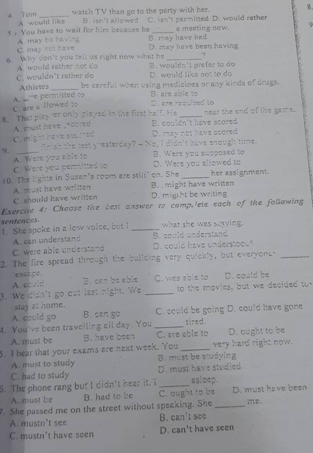 1om _watch TV than go to the party with her. 8.
A. would like B. isn't allowed C. isn't permitted D. would rather
5  You have to wait for him because he _a meeting now.
9
A. may be having B. may have had
C. may not have D. may have been having
6. Why don't you tell us right now what he_
A. would rather not do B. wouldn't prefer to do
C. wouldn't rather do D. would like not to do
Athletes _be careful when using medicines or any kinds of drugs.
At airre permitted to
B. are able to
C. are a llowed to
D. are required to
8. That play'er only played in the first half. He _near the end of the game.
A. must have sscored
B. couldn't have scored
C. might have scorred D. may not have scored
9. _fnish the tost yvesterday? - No, I didn't have enough time.
A. Were you able to B. Were you supposed to
C. Were you permitted to D. Were you allowed to
10. The lights in Susan's room are still' on. She _her assignment.
A. must have written B.  might have written
C. should have written D. migtht be writing
Exercise 4: Choose the best answer to comp,lete each of the following
senfences.
1. She spoke in a low voice, but I _what she was saaying.
A. can understand B. could understand
C. were able understand D. could have understood?
2. The fire spread through the building very quickly, but everyone_
escape.
A. could B. can be able C. was able to D. could be
3. We didn't go out last night. We _to the movies, but we decided to
stay at home.
A. could go B. can go C. could be going D. could have gone
4. You've been travelling all day. You _tired.
A. must be B. have been C. are able to D. ought to be
5. I hear that your exams are next week. You _very hard right now.
A. must to study B. must be studying
C. had to study D. must have studied
6. The phone rang but I didn't hear it. I _asleep.
A. must be B. had to be C. ought to be D. must have been
7. She passed me on the street without speaking. She_ me.
A. mustn't see B. can't see
C. mustn't have seen D. can't have seen