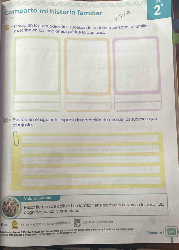 DHC 
Comparto mi historia familiar 
2° 
Familia 
# Dibuja en los recuadros tres sucesos de tu historia personal o familiar 
y escribe en los renglones qué fue lo que pasó. 
Escribe en el siguiente espacio la narración de uno de los sucesos que 
dibujaste. 
Vida saludable 
Pasar tiempo de calidad en familia tiene efectos positivos en tu desarrollo 
cognitivo, social y emocional. 
Ejes: Artes y experiencias estéticas Lectura y escritura 
Nuestros saberes 195-196 / PDA: Escribe acerca de sucesos de su historía personal y familiar y los apoya con 
dibujos, fotografias o imágenes, ordenados cronológicamente, Trimestre 1 165