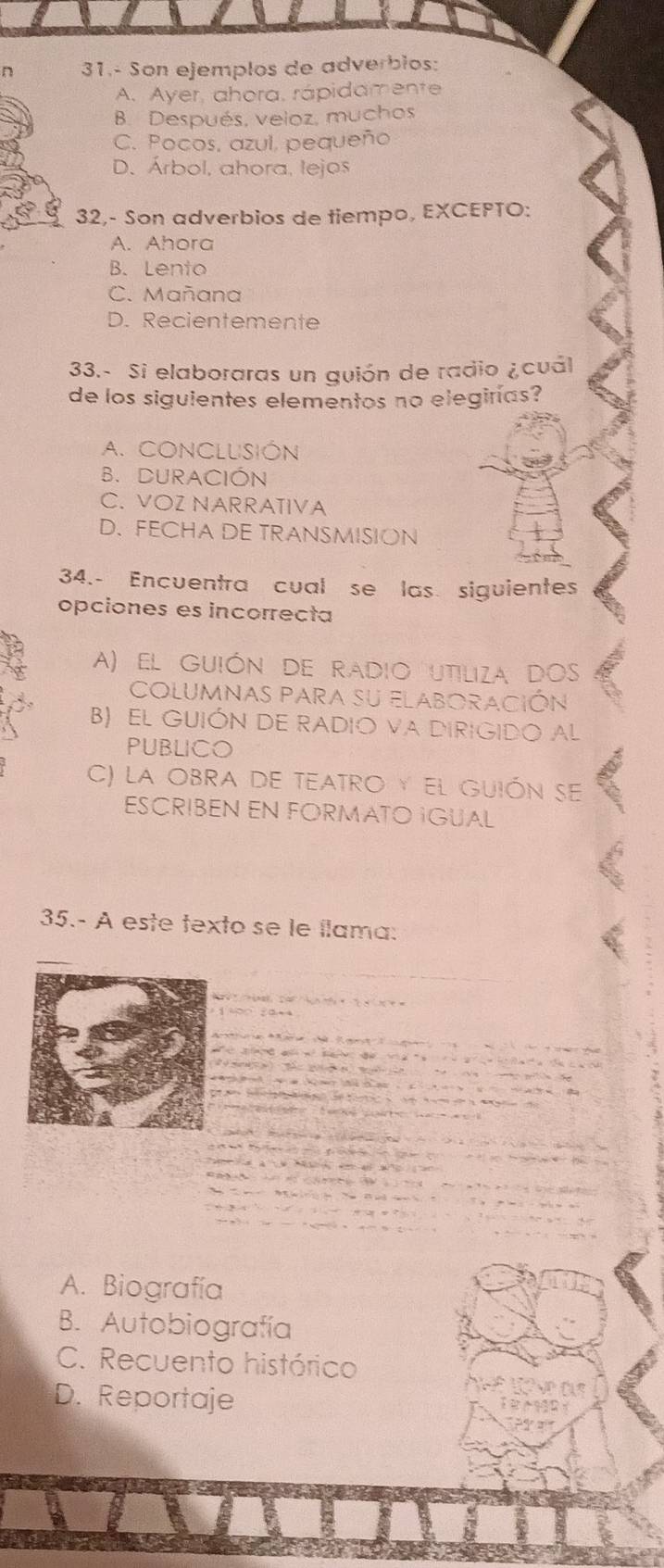 31.- Son ejemplos de adverbios:
A. Ayer, ahora, rápidamente
B. Después, veioz, muchos
C. Pocos, azul, pequeño
D. Árbol, ahora, lejos
32,- Son adverbios de tiempo, EXCEPTO:
A. Ahora
B. Lento
C. Mañana
D. Recientemente
33.- Si elaboraras un guión de radio ¿cuál
de los siguientes elementos no elegirías?
A. CONCLUSIÓN
B. DURACIÓN
C. VOZ NARRATIVA
D. FECHA DE TRANSMISION
34.- Encuentra cual se las siguientes
opciones es incorrecta
A) el guión de radio utiliza dos
columnas para su elaboración
B) EL GUIÓN DE RADIO VA DIRIGIDO AL
PUBLICO
C) la ObrA de teaTRO y el guión se
ESCRIBEN EN FORMATO IGUAL
35.- A este texto se le llama:
A. Biografía
B. Autobiografía
C. Recuento histórico
D. Reportaje