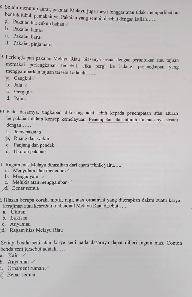 Selain menutup aurat, pakaian Melayu juga mesti longgar atau tidak memperlihatkan
bentuk tubuh pemakainya. Pakaian yang sempit disebut dengan istilah…
Pakaian tak cukup bahan
b. Pakaian lama
c. Pakaian baru
d. Pakaian pinjaman
9. Perlengkapan pakaian Melayu Riau biasanya sesuai dengan peruntukan atau tujuan
memakai perlengkapan tersebut. Jika pergi ke ladang, perlengkapan yang
menggambarkan tujuan tersebut adalah……. Cangkul
b. Jala ×
c. Gergaji
d. Palu
30. Pada dasarnya, ungkapan dikurung adat lebih kepada penempatan atau aturan
berpakaian dalam konsep kemelayuan. Penempatan atau aturan itu biasanya sesuai
dengan……
a. Jenis pakaian
b. Ruang dan waktu
c. Panjang dan pendek
d. Ukuran pakaian
1. Ragam hias Melayu dihasilkan dari enam teknik yaitu….
a. Menyulam atau menenun
b. Menganyam
c. Melukis atau menggambar
d Benar semua
2. Hiasan berupa corak, motif, ragi, atau ornament yang diterapkan dalam suatu karya
kerajinan atau kesenian tradisional Melayu Riau disebut…….
a. Ukiran
b. Lukisan
c. Anyaman
d Ragam hias Melayu Riau
Setiap benda seni atau karya seni pada dasarnya dapat diberi ragam hias. Contoh
benda seni tersebut adalah……
a. Kain
b. Anyaman
c. Ornament rumah
d. Benar semua