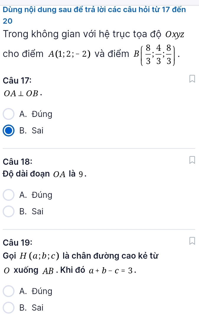 Dùng nội dung sau để trả lời các câu hỏi từ 17 đến
20
Trong không gian với hệ trục tọa độ Oxyz
cho điểm A(1;2;-2) và điểm B( 8/3 ; 4/3 ; 8/3 ). 
Câu 17:
OA⊥ OB.
A. Đúng
B. Sai
Câu 18:
Độ dài đoạn OA là 9.
A. Đúng
B. Sai
Câu 19:
Gọi H(a;b;c) là chân đường cao kẻ từ
O xuống AB. Khi đó a+b-c=3.
A. Đúng
B. Sai