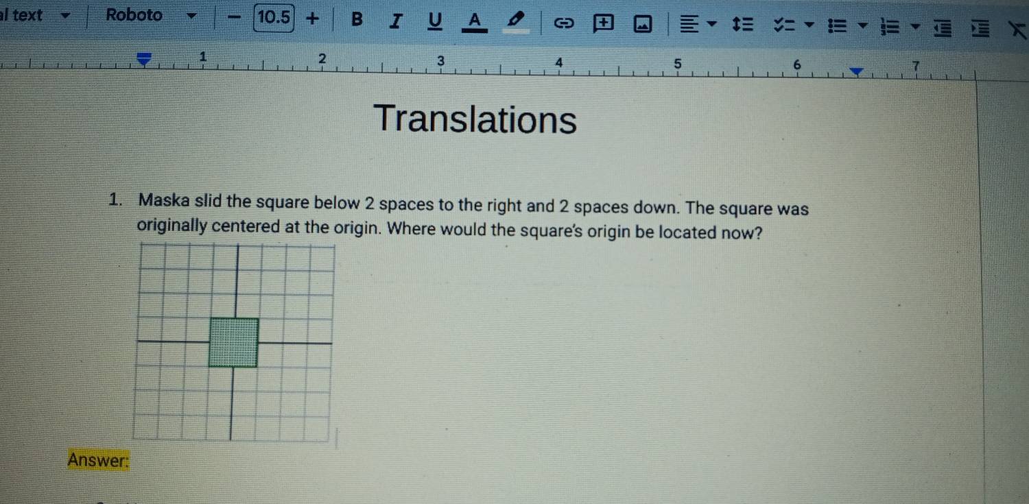 text Roboto 10.5 + B I U A o + 
1
2
3
4
5
6
7
Translations 
1. Maska slid the square below 2 spaces to the right and 2 spaces down. The square was 
originally centered at the origin. Where would the square's origin be located now? 
Answer: