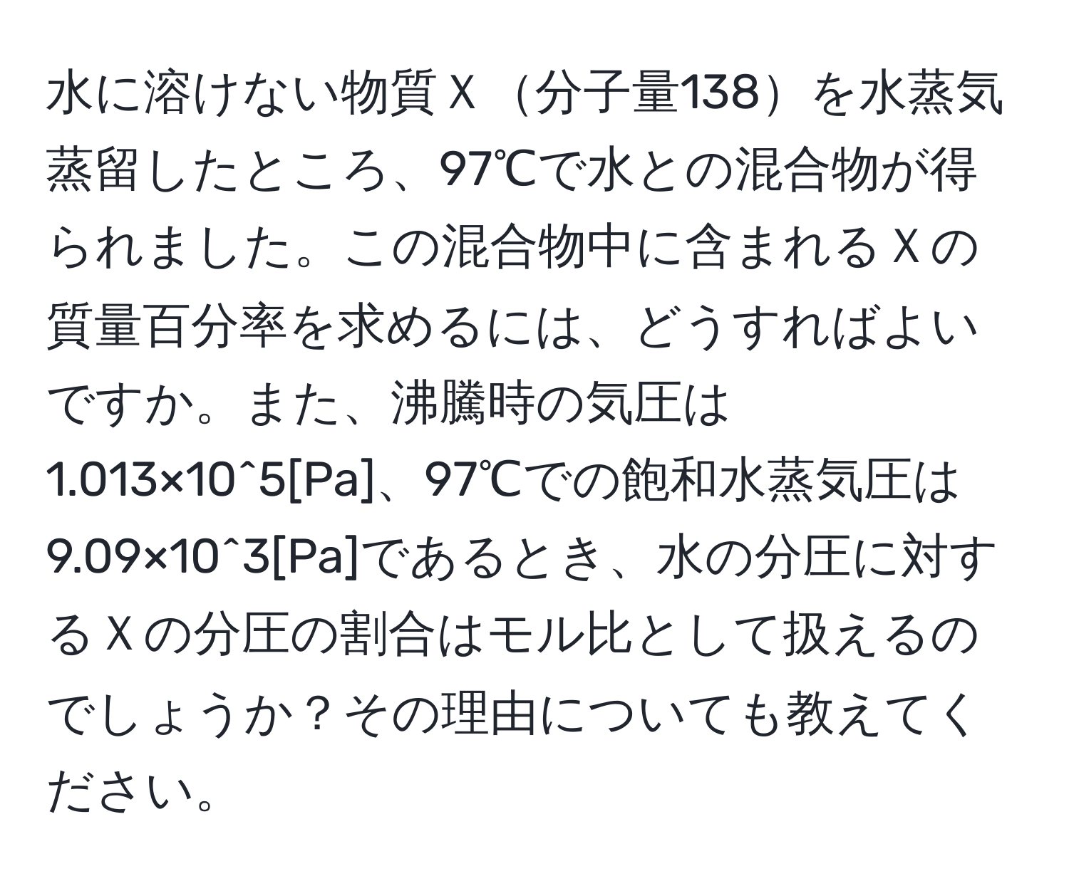 水に溶けない物質Ｘ分子量138を水蒸気蒸留したところ、97℃で水との混合物が得られました。この混合物中に含まれるＸの質量百分率を求めるには、どうすればよいですか。また、沸騰時の気圧は1.013×10^5[Pa]、97℃での飽和水蒸気圧は9.09×10^3[Pa]であるとき、水の分圧に対するＸの分圧の割合はモル比として扱えるのでしょうか？その理由についても教えてください。