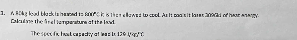 A 80kg lead block is heated to 800°Cit is then allowed to cool. As it cools it loses 3096kJ of heat energy. 
Calculate the final temperature of the lead. 
The specific heat capacity of lead is 129 J/kg/C