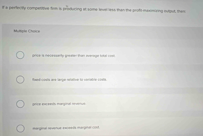 If a perfectly competitive firm is producing at some level less than the profit-maximizing output, then:
Multiple Choice
price is necessarily greater than average total cost.
fixed costs are large relative to variable costs.
price exceeds marginal revenue.
marginal revenue exceeds marginal cost.