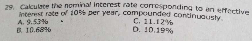 Calculate the nominal interest rate corresponding to an effective
interest rate of 10% per year, compounded continuously.
A. 9.53% C. 11.12%
B. 10.68% D. 10.19%