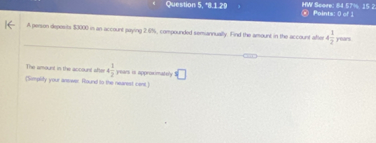 Question 5, *8.1.29 HW Score: 84 57%, 15 2 
× Points: 0 of 1 
A person deposits $3000 in an account paying 2.6%, compounded semiannually. Find the amount in the account after 4 1/2  years. 
The amount in the account after 4 1/2  years is approximately s□
(Simplify your answer. Round to the nearest cent.)