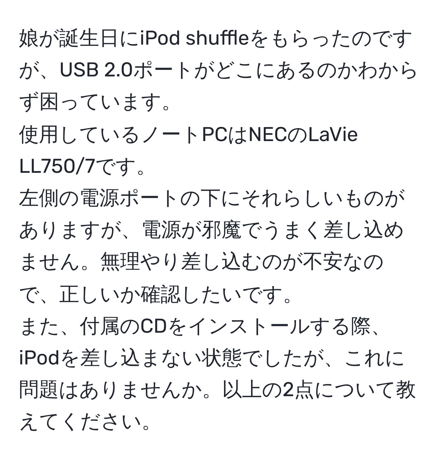 娘が誕生日にiPod shuffleをもらったのですが、USB 2.0ポートがどこにあるのかわからず困っています。  
使用しているノートPCはNECのLaVie LL750/7です。  
左側の電源ポートの下にそれらしいものがありますが、電源が邪魔でうまく差し込めません。無理やり差し込むのが不安なので、正しいか確認したいです。  
また、付属のCDをインストールする際、iPodを差し込まない状態でしたが、これに問題はありませんか。以上の2点について教えてください。