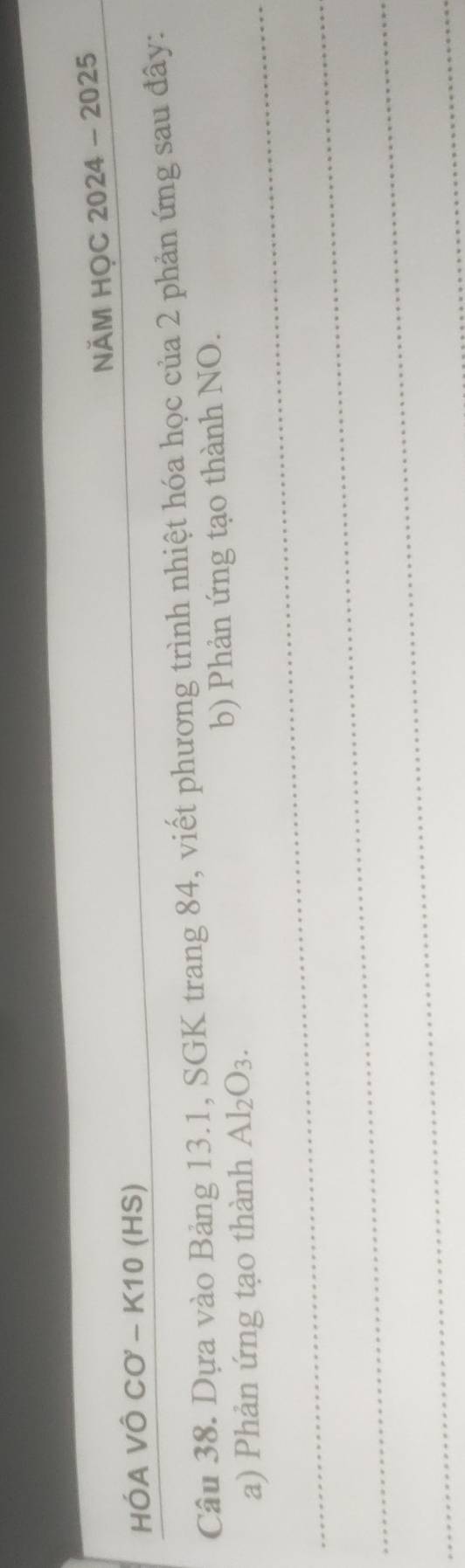 NÄM HỌC 2024 - 2025 
HÓA VÔ CO - K10 (HS) 
Câu 38. Dựa vào Bảng 13.1, SGK trang 84, viết phương trình nhiệt hóa học của 2 phản ứng sau đây: 
_ 
a) Phản ứng tạo thành Al_2O 3. b) Phản ứng tạo thành NO. 
_ 
_ 
_