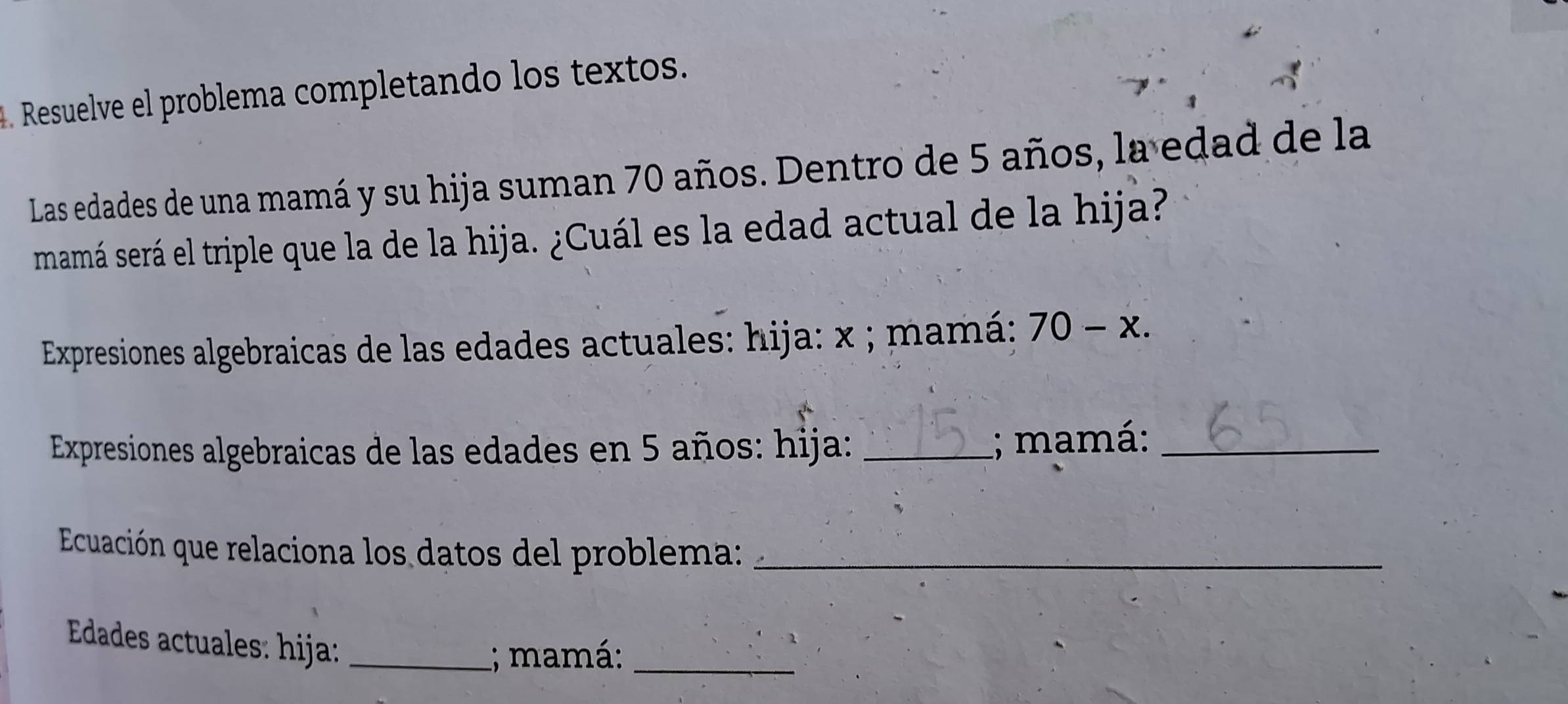 Resuelve el problema completando los textos. 
Las edades de una mamá y su hija suman 70 años. Dentro de 5 años, la edad de la 
mamá será el triple que la de la hija. ¿Cuál es la edad actual de la hija? 
Expresiones algebraicas de las edades actuales: hija: x; mamá: 70-x. 
Expresiones algebraicas de las edades en 5 años: hija: _; mamá:_ 
Ecuación que relaciona los datos del problema:_ 
Edades actuales: hija:_ 
; mamá:_