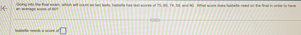 Going into the final exam, which will count as two tests, Isabella has test scores of 75, 80, 74, 59, and 90. What score does Isabella need on the final in order to have
an average score of 80?
Isabella needs a score of □