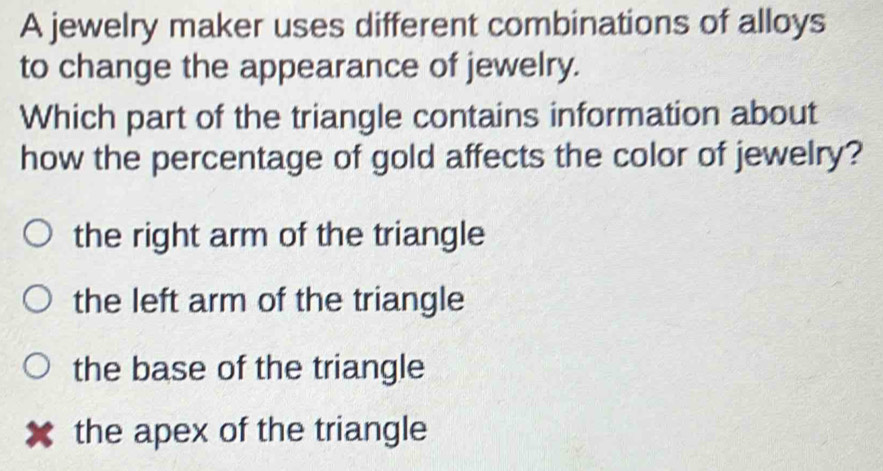 A jewelry maker uses different combinations of alloys
to change the appearance of jewelry.
Which part of the triangle contains information about
how the percentage of gold affects the color of jewelry?
the right arm of the triangle
the left arm of the triangle
the base of the triangle
the apex of the triangle