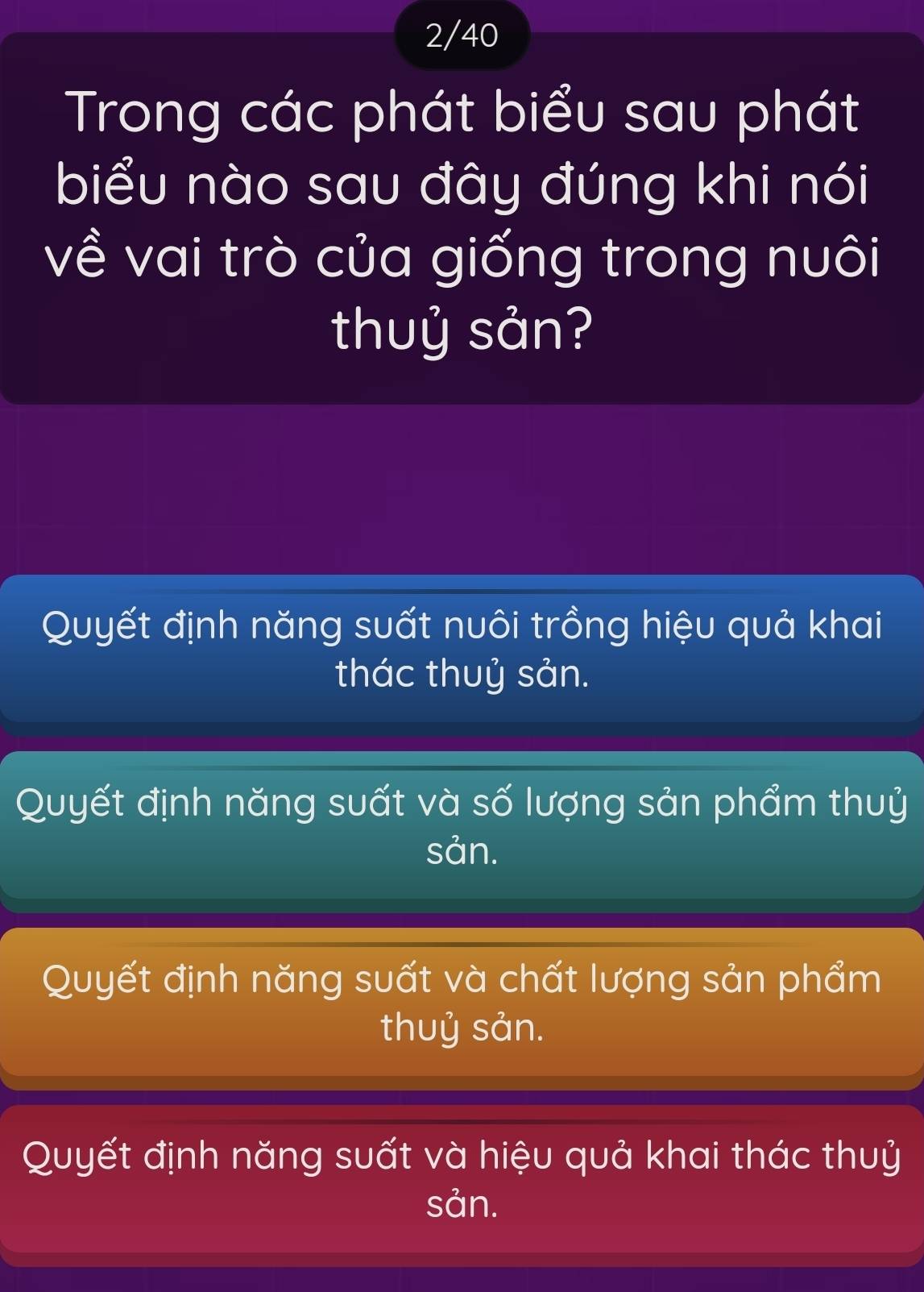 2/40
biểu nào sau đây đúng khi nói
về vai trò của giống trong nuôi
thuỷ sản?
Quyết định năng suất nuôi trồng hiệu quả khai
thác thuỷ sản.
Quyết định năng suất và số lượng sản phẩm thuỷ
sản.
Quyết định năng suất và chất lượng sản phẩm
thuỷ sản.
Quyết định năng suất và hiệu quả khai thác thuỷ
sản.