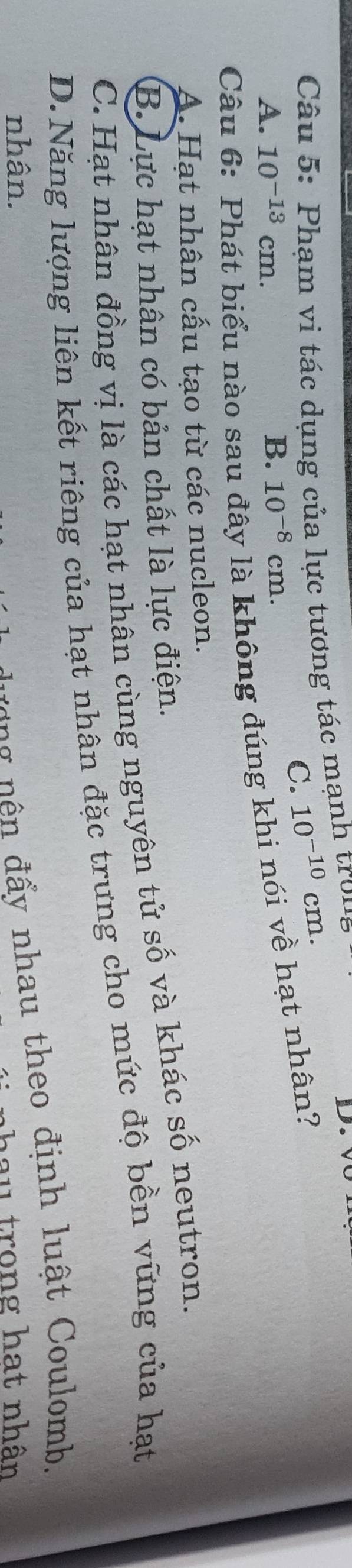 Phạm vi tác dụng của lực tương tác mạnh tron
C. 10^(-10)cm.
A. 10^(-13)cm. B. 10^(-8)cm. 
Câu
biểu nào sau đây là không đúng khi nói về hạt nhân?
A. Hạt nhân cấu tạo từ các nucleon.
B. Lực hạt nhân có bản chất là lực điện.
C. Hạt nhân đồng vị là các hạt nhân cùng nguyên tử số và khác số neutron.
D.Năng lượng liên kết riêng của hạt nhân đặc trưng cho mức độ bền vững của hạt
nhân.
g đ ấ y nhau theo định luật Coulomb.
hau trong hạt nhân