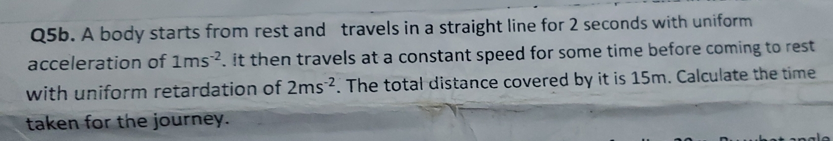 Q5b. A body starts from rest and travels in a straight line for 2 seconds with uniform 
acceleration of 1ms^(-2). it then travels at a constant speed for some time before coming to rest 
with uniform retardation of 2ms^(-2). The total distance covered by it is 15m. Calculate the time 
taken for the journey.