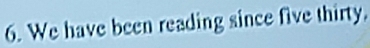 We have been reading since five thirty.