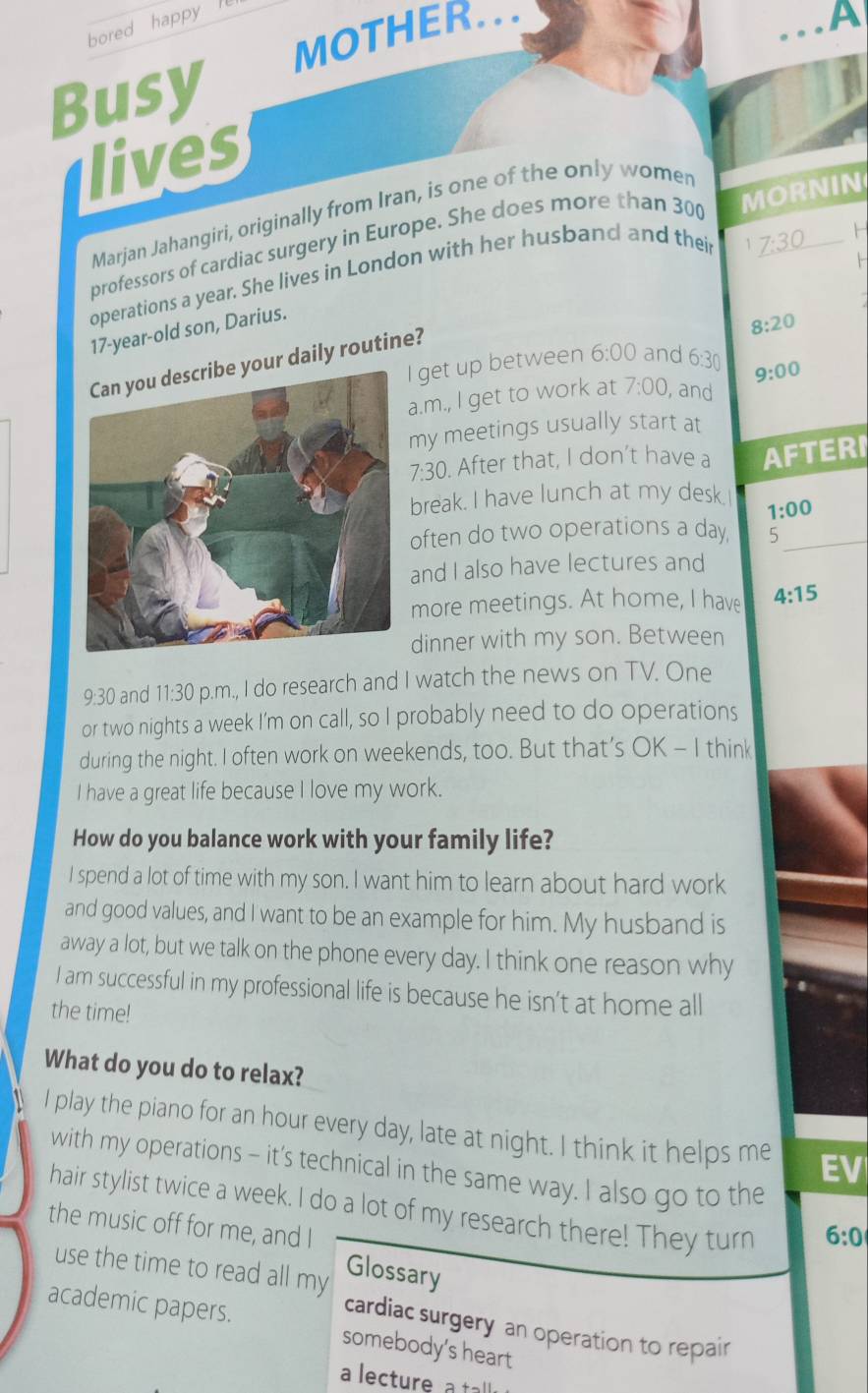 bored happy 
MOTHER... 
Busy A 
lives 
Marjan Jahangiri, originally from Iran, is one of the only women 
professors of cardiac surgery in Europe. She does more than 300 MORNIN 
operations a year. She lives in London with her husband and their 
1 _ 7:30 F 
17-year-old son, Darius. 
8:20 
Can you describe your daily routine? 
I get up between 6:00 and 6:30 9:00 
a.m., I get to work at 7:00, , and 
my meetings usually start at 
7:30 ). After that, I don’t have a AFTERI 
break. I have lunch at my desk. 
1:00 
often do two operations a day 5_ 
and I also have lectures and 
more meetings. At home, I have 4:15 
dinner with my son. Between 
9:30 and 11:30 p.m., I do research and I watch the news on TV. One 
or two nights a week I'm on call, so I probably need to do operations 
during the night. I often work on weekends, too. But that’s OK - I think 
I have a great life because I love my work. 
How do you balance work with your family life? 
I spend a lot of time with my son. I want him to learn about hard work 
and good values, and I want to be an example for him. My husband is 
away a lot, but we talk on the phone every day. I think one reason why 
I am successful in my professional life is because he isn’t at home all 
the time! 
What do you do to relax? 
I play the piano for an hour every day, late at night. I think it helps me EV 
with my operations - it’s technical in the same way. I also go to the 
hair stylist twice a week. I do a lot of my research there! They turn 
the music off for me, and I 
6:0 
use the time to read all my Glossary 
academic papers. somebody’s heart 
cardiac surgery an operation to repair 
a lecture a tal