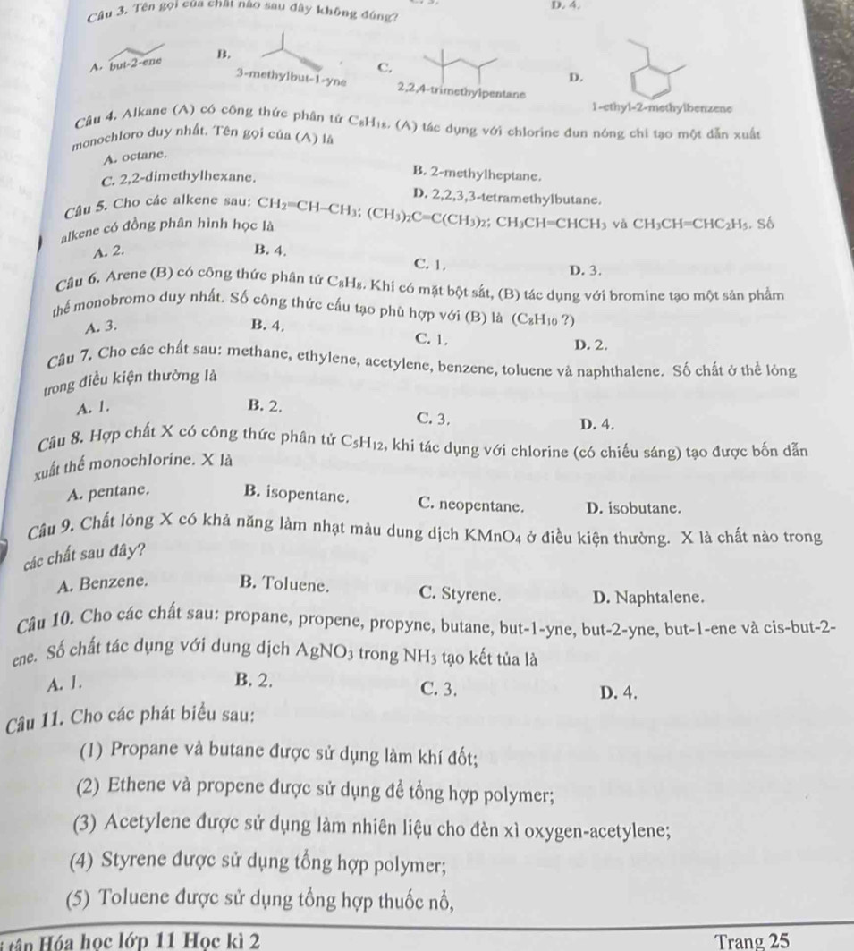 Tên gọi của chất nào sau đây không đng D. 4.
A. but· 2-ene B.
C.
D.
3-methylbut-1-yne 2,2,4-trimethylpentane
1-ethyl-2-methylbenzene
Câu 4, Alkane (A) có công thức phân tử C_8H Hs. (A) tác dụng với chlorine đun nóng chi tạo một dẫn xuất
monochloro duy nhất. Tên gọi của (A) là
A. octane.
C. 2,2-dimethylhexane.
B. 2-methylheptane.
Câu 5. Cho các alkene sau:
D. 2,2,3,3-tetramethylbutane.
alkene có đồng phân hình học là CH_2=CH-CH_3;(CH_3)_2C=C(CH_3)_2 ;CH_3CH=CHCH_3 và CH_3CH=CHC_2H_5 số
A. 2. B. 4. C. 1.
D. 3.
Câu 6. Arene (B) có công thức phần tử C_8H_8 - Khi có mặt bột sắt, (B) tác dụng với bromine tạo một sản phẩm
thể monobromo duy nhất. Số công thức cấu tạo phù hợp với (B) là (C_8H_10 ?)
A. 3. B. 4. C. 1.
D. 2.
Câu 7. Cho các chất sau: methane, ethylene, acetylene, benzene, toluene và naphthalene. Số chất ở thể lỏng
trong điều kiện thường là
A. 1. B. 2.
C. 3.
D. 4.
Câu 8. Hợp chất X có công thức phân tử C_5H_12 , khi tác dụng với chlorine (có chiếu sáng) tạo được bốn dẫn
xuất thể monochlorine. X là
A. pentane. B. isopentane. C. neopentane. D. isobutane.
Câu 9. Chất lỏng X có khả năng làm nhạt màu dung dịch KMnO4 ở điều kiện thường. X là chất nào trong
các chất sau đây?
A. Benzene. B. Toluene. C. Styrene. D. Naphtalene.
Câu 10. Cho các chất sau: propane, propene, propyne, butane, but-1-yne, but-2-yne, but-1-ene và cis-but-2-
ene. Số chất tác dụng với dung dịch AgNO_3 trong NH_3 ,  tạo kết tủa là
A. 1. B. 2.
C. 3. D. 4.
Câu 11. Cho các phát biểu sau:
(1) Propane và butane được sử dụng làm khí đốt;
(2) Ethene và propene được sử dụng đề tổng hợp polymer;
(3) Acetylene được sử dụng làm nhiên liệu cho đèn xì oxygen-acetylene;
(4) Styrene được sử dụng tổng hợp polymer;
(5) Toluene được sử dụng tổng hợp thuốc nổ,
H ân Hóa học lớp 11 Học kì 2 Trang 25