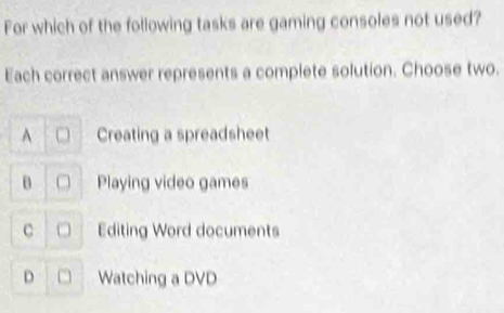 For which of the following tasks are gaming consoles not used?
Each correct answer represents a complete solution. Choose two.
Creating a spreadsheet
Playing video games
C Editing Word documents
D Watching a DVD