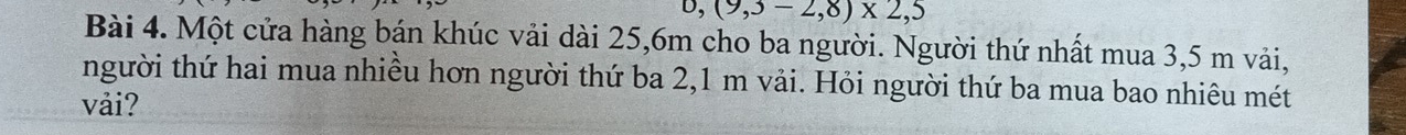 (9,3-2,8)* 2,5
Bài 4. Một cửa hàng bán khúc vải dài 25, 6m cho ba người. Người thứ nhất mua 3,5 m vải, 
người thứ hai mua nhiều hơn người thứ ba 2,1 m vải. Hỏi người thứ ba mua bao nhiêu mét 
vải?