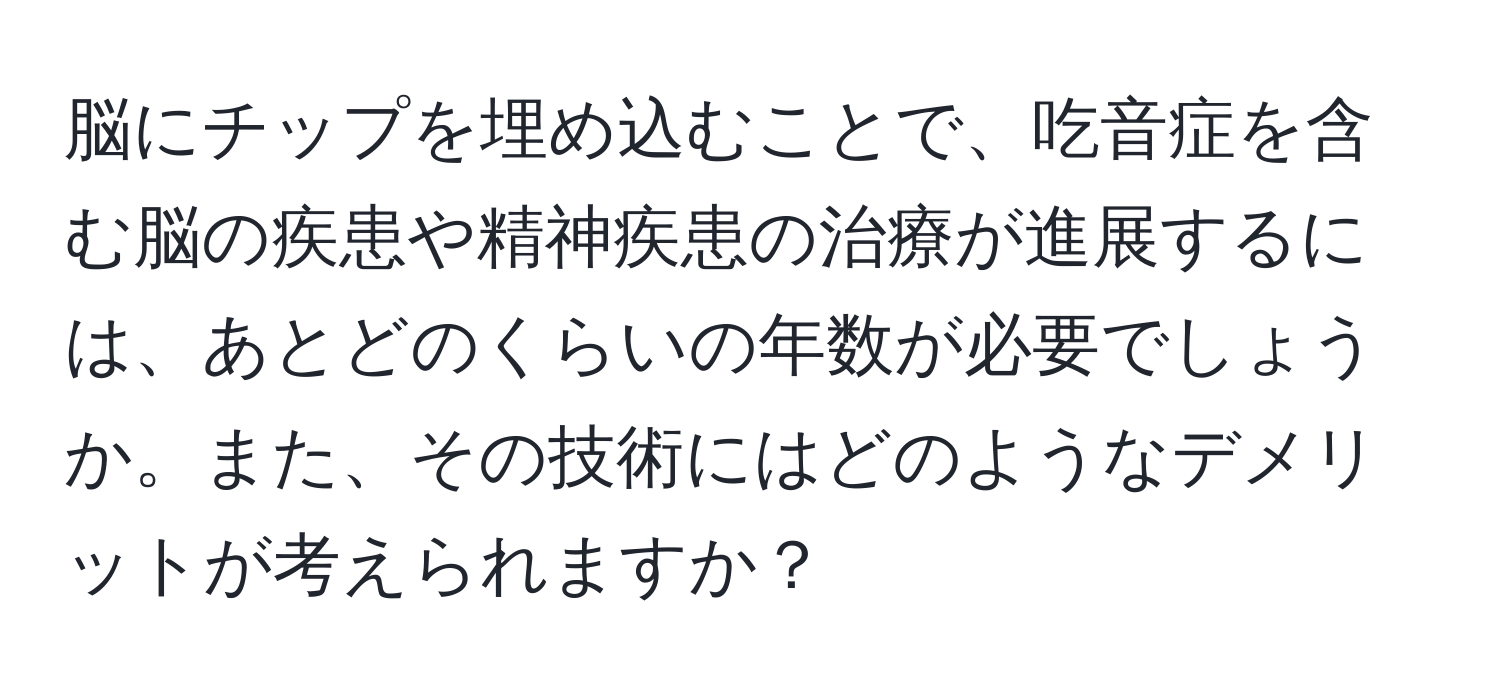 脳にチップを埋め込むことで、吃音症を含む脳の疾患や精神疾患の治療が進展するには、あとどのくらいの年数が必要でしょうか。また、その技術にはどのようなデメリットが考えられますか？