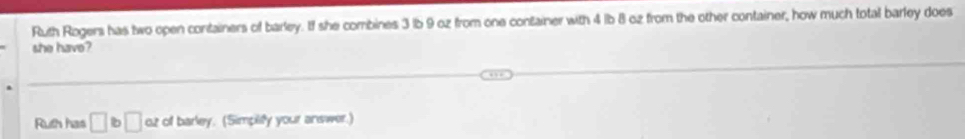 Ruth Rogers has two open containers of barley. If she combines 3 lb 9 oz from one container with 4 lb 8 oz from the other container, how much total barley does 
she have? 
Ruth has □ b□ oz of barley. (Simplify your answer.)