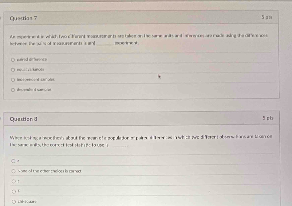 An experiment in which two different measurements are taken on the same units and inferences are made using the differences
between the pairs of measurements is a(n)_ experiment.
paired difference
equal variances
independent samples
dependent samples
Question 8 5 pts
When testing a hypothesis about the mean of a population of paired differences in which two different observations are taken on
the same units, the correct test statistic to use is _.
z
None of the other choices is correct.
t
F
chi-square