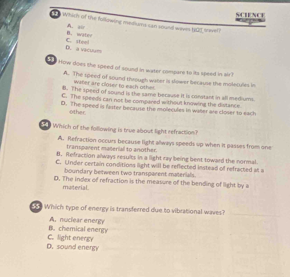 SCIENCE
Which of the following mediums can sound waves NOT travel?
A. air
B. water
C. steel
D. a vacuum
50 How does the speed of sound in water compare to its speed in air?
A. The speed of sound through water is slower because the molecules in
water are closer to each other.
B. The speed of sound is the same because it is constant in all mediums.
C. The speeds can not be compared without knowing the distance.
D. The speed is faster because the molecules in water are closer to each
other.
54 Which of the following is true about light refraction?
A. Refraction occurs because light always speeds up when it passes from one
transparent material to another.
B. Refraction always results in a light ray being bent toward the normal.
C. Under certain conditions light will be reflected instead of refracted at a
boundary between two transparent materials.
D. The index of refraction is the measure of the bending of light by a
material.
55 Which type of energy is transferred due to vibrational waves?
A. nuclear energy
B. chemical energy
C. light energy
D. sound energy