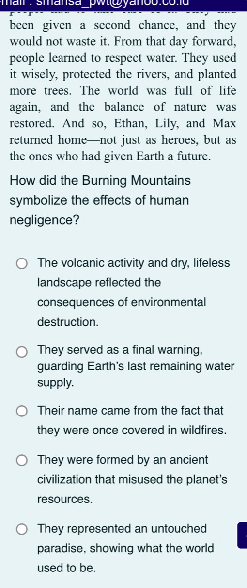 mail : smansa_pwt@yanoo.co 
been given a second chance, and they
would not waste it. From that day forward,
people learned to respect water. They used
it wisely, protected the rivers, and planted
more trees. The world was full of life
again, and the balance of nature was
restored. And so, Ethan, Lily, and Max
returned home—not just as heroes, but as
the ones who had given Earth a future.
How did the Burning Mountains
symbolize the effects of human
negligence?
The volcanic activity and dry, lifeless
landscape reflected the
consequences of environmental
destruction.
They served as a final warning,
guarding Earth's last remaining water
supply.
Their name came from the fact that
they were once covered in wildfires.
They were formed by an ancient
civilization that misused the planet's
resources.
They represented an untouched
paradise, showing what the world
used to be.