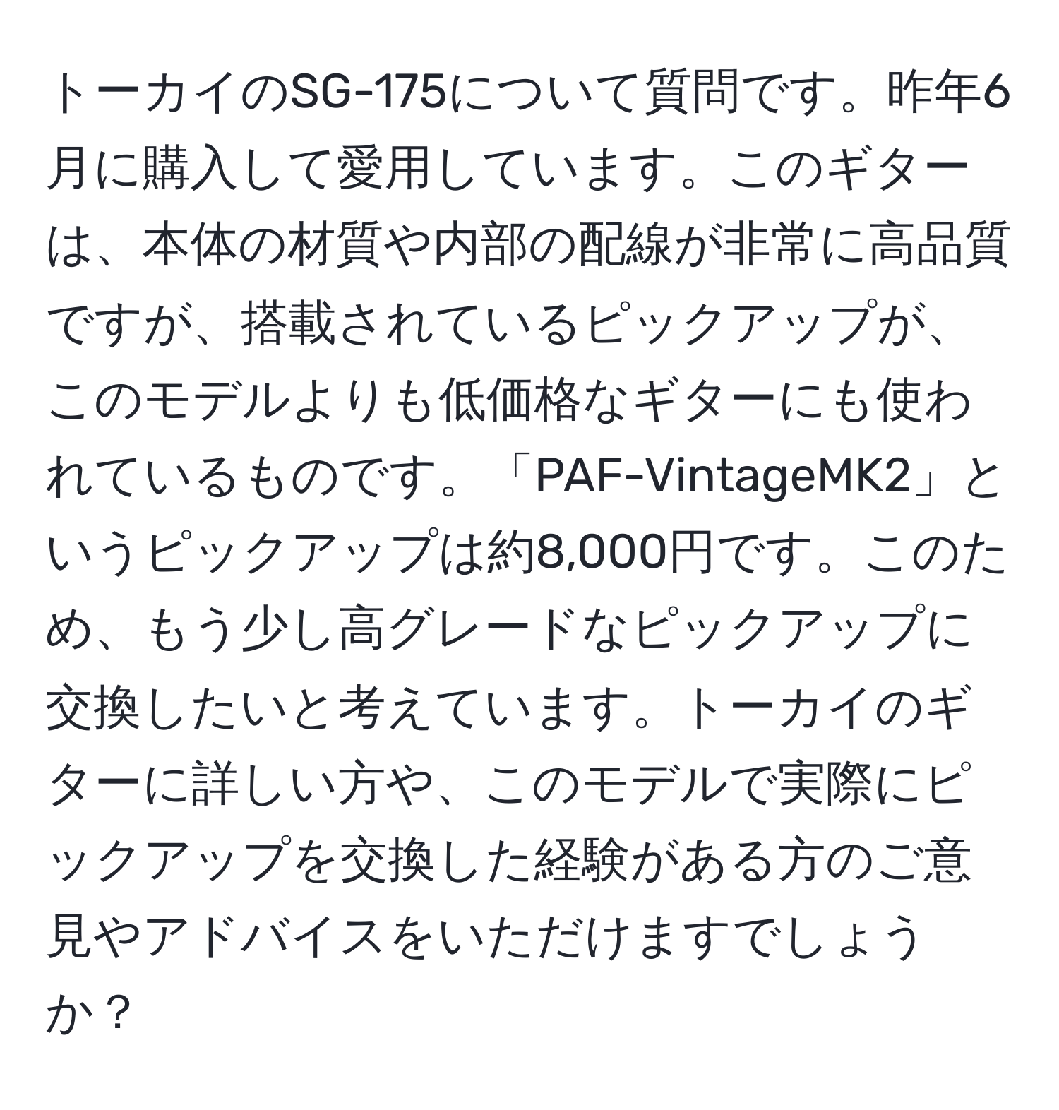 トーカイのSG-175について質問です。昨年6月に購入して愛用しています。このギターは、本体の材質や内部の配線が非常に高品質ですが、搭載されているピックアップが、このモデルよりも低価格なギターにも使われているものです。「PAF-VintageMK2」というピックアップは約8,000円です。このため、もう少し高グレードなピックアップに交換したいと考えています。トーカイのギターに詳しい方や、このモデルで実際にピックアップを交換した経験がある方のご意見やアドバイスをいただけますでしょうか？