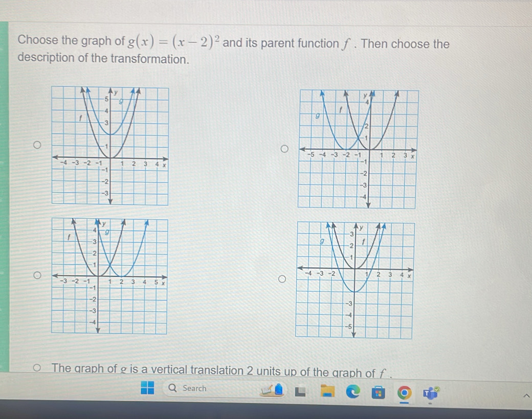 Choose the graph of g(x)=(x-2)^2 and its parent function ƒ. Then choose the 
description of the transformation. 

The graph of g is a vertical translation 2 units up of the graph of f. 
Search