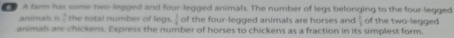 A farm has some two-legged and four-legged animals. The number of legs belonging to the four-legged 
animals is  3/2  the total number of legs.  1/4  of the four-legged animals are horses and  2/3  of the two-legged 
animals are chickens. Express the number of horses to chickens as a fraction in its simplest form.