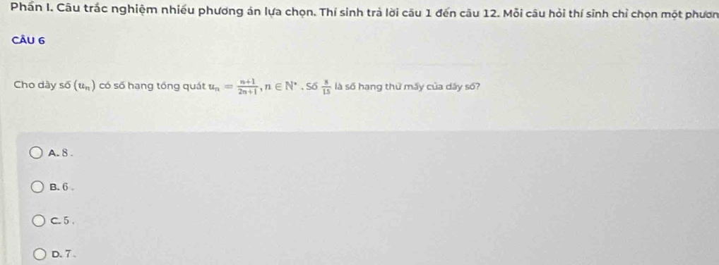 Phần I. Câu trắc nghiệm nhiều phương án lựa chọn. Thí sinh trả lời câu 1 đến câu 12. Mỗi câu hỏi thí sinh chỉ chọn một phươn
CÂU 6
Cho dày ssigma (u_n) có số hang tổng quát u_n= (n+1)/2n+1 , n∈ N^*. Số  8/15  là số hạng thứ máy của dấy số?
A. 8.
B. 6
C. 5
D. 7 、