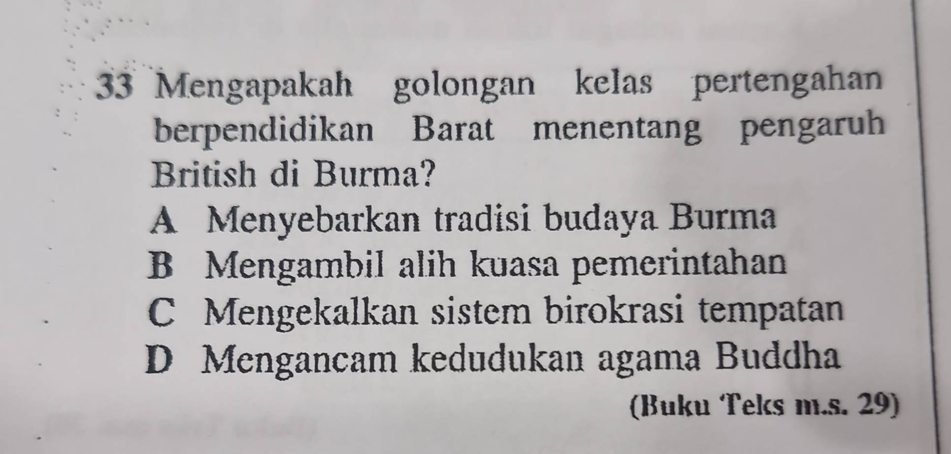 Mengapakah golongan kelas pertengahan
berpendidikan Barat menentang pengaruh
British di Burma?
A Menyebarkan tradisi budaya Burma
B Mengambil alih kuasa pemerintahan
C Mengekalkan sistem birokrasi tempatan
D Mengancam kedudukan agama Buddha
(Buku Teks m.s. 29)