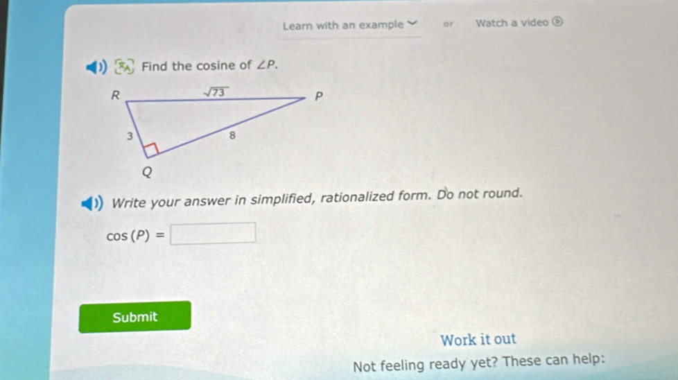 Learn with an example or Watch a video D
Find the cosine of ∠ P.
Write your answer in simplified, rationalized form. Do not round.
cos (P)=□
Submit
Work it out
Not feeling ready yet? These can help: