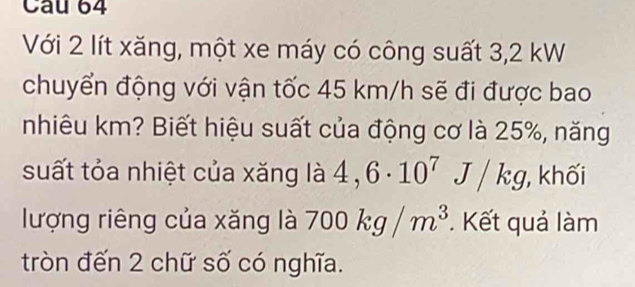 Cau 64 
Với 2 lít xăng, một xe máy có công suất 3,2 kW
chuyển động với vận tốc 45 km/h sẽ đi được bao 
nhiêu km? Biết hiệu suất của động cơ là 25%, năng 
suất tỏa nhiệt của xăng là 4,6· 10^7J/kg , khối 
lượng riêng của xăng là 700kg/m^3. Kết quả làm 
tròn đến 2 chữ số có nghĩa.