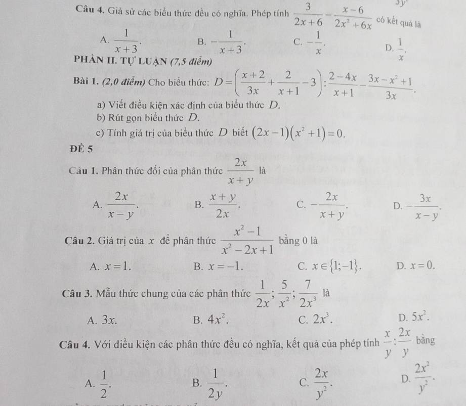 3y°
Câu 4. Giả sử các biểu thức đều có nghĩa. Phép tính  3/2x+6 - (x-6)/2x^2+6x  có kết quả là
A.  1/x+3 . - 1/x+3 . C. - 1/x .
B.
D.  1/x .
PHÀN II. Tự LUẠN (7,5 điểm)
Bài 1. (2,0 điểm) Cho biểu thức: D=( (x+2)/3x + 2/x+1 -3): (2-4x)/x+1 - (3x-x^2+1)/3x .
a) Viết điều kiện xác định của biểu thức D.
b) Rút gọn biểu thức D.
c) Tính giá trị của biểu thức D biết (2x-1)(x^2+1)=0.
Đè 5
Cầu 1. Phân thức đối của phân thức  2x/x+y  là
A.  2x/x-y .  (x+y)/2x . - 2x/x+y . D. - 3x/x-y .
B.
C.
Câu 2. Giá trị của x để phân thức  (x^2-1)/x^2-2x+1  bằng 0 là
A. x=1. B. x=-1. C. x∈  1;-1 . D. x=0.
Cầu 3. Mẫu thức chung của các phân thức  1/2x ; 5/x^2 ; 7/2x^3  ^3 là
A. 3x. B. 4x^2. C. 2x^3. D. 5x^2.
Câu 4. Với điều kiện các phân thức đều có nghĩa, kết quả của phép tính  x/y : 2x/y  bǎng
A.  1/2 .  1/2y .  2x/y^2 .
B.
C.
D.  2x^2/y^2 ·