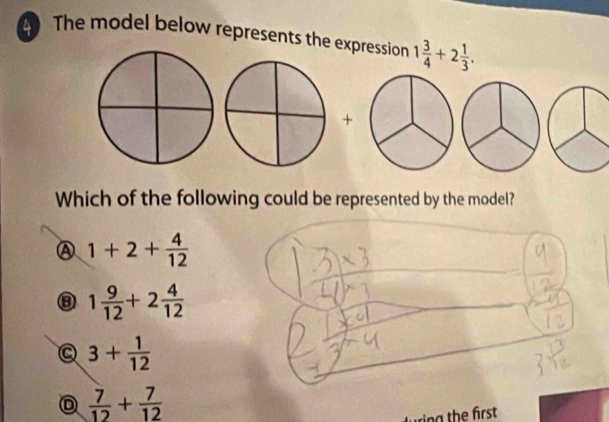 The model below represents the expression 1 3/4 +2 1/3 . 
+
Which of the following could be represented by the model?
1+2+ 4/12 
⑧ 1 9/12 +2 4/12 
3+ 1/12 
 7/12 + 7/12 
ing the first