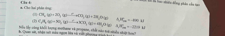 đuộc tới đa bao nhiêu đồng phân cầu tạo 
a. Cho hai phản ứng: 
(1) CH_4(g)+2O_2(g)to CO_2(g)+2H_2O(g)
(2) C_3H_8(g)+5O_2(g)to 3CO_2(g)+4H_2O(g)△ _rH_(298)°=-2219kJ △ _rH_(298)°=-890kJ
Nếu lấy cùng khối lượng methane và propane, chất nào toả nhiều nhiệt hơn? 
b. Quan sát, nhận xét màu ngọn lửa và viết phương trình t