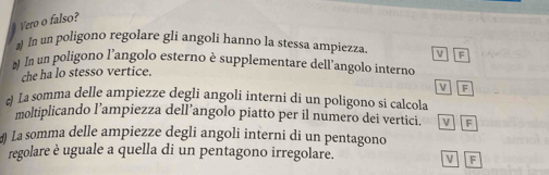 Vero o falso?
) In un poligono regolare gli angoli hanno la stessa ampiezza v F
)) In un poligono l’angolo esterno è supplementare dell’angolo interno
che ha lo stesso vertice.
VF
La somma delle ampiezze degli angoli interni di un poligono si calcola
moltiplicando l’ampiezza dell’angolo piatto per il numero dei vertici. i F
4 La somma delle ampiezze degli angoli interni di un pentagono
regolare è uguale a quella di un pentagono irregolare. V F