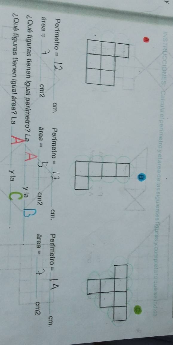 INSTRUCCIONES Calcula el perimetro y el área de las siguientes figuras y completa lo que se indica.
Perímetro = _ cm. Perímetro =_  Perímetro =_ 
cm. 
cm.
área = _ cm2 área = _cm2 área = _ cm2
¿Qué figuras tienen igual perímetro? La_ 
y la_ 
¿Qué figuras tienen igual área? La_ 
y la_ 
.