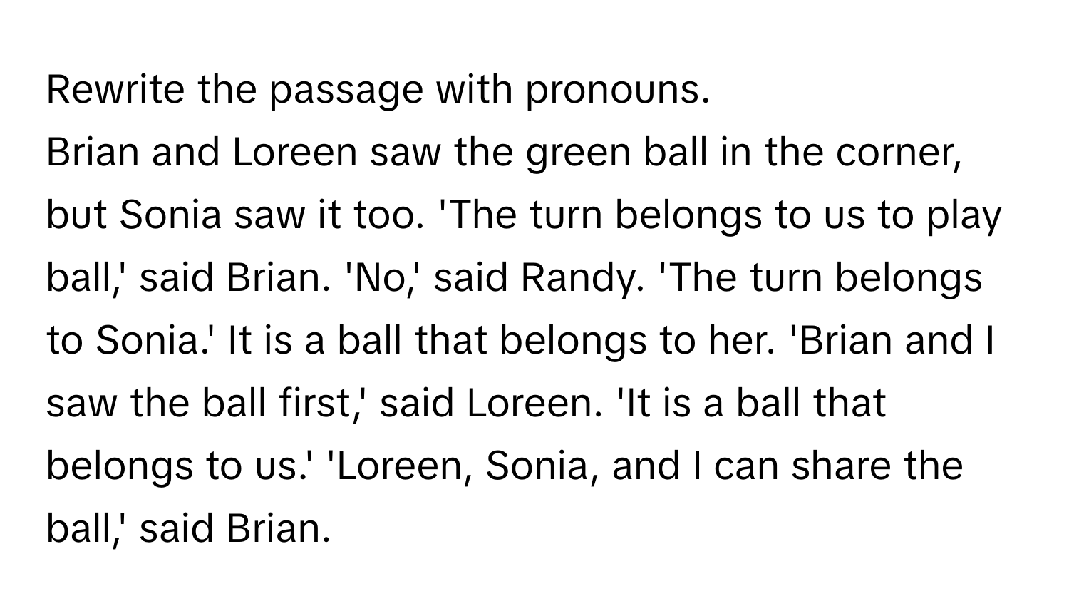 Rewrite the passage with pronouns.

Brian and Loreen saw the green ball in the corner, but Sonia saw it too. 'The turn belongs to us to play ball,' said Brian. 'No,' said Randy. 'The turn belongs to Sonia.' It is a ball that belongs to her. 'Brian and I saw the ball first,' said Loreen. 'It is a ball that belongs to us.' 'Loreen, Sonia, and I can share the ball,' said Brian.