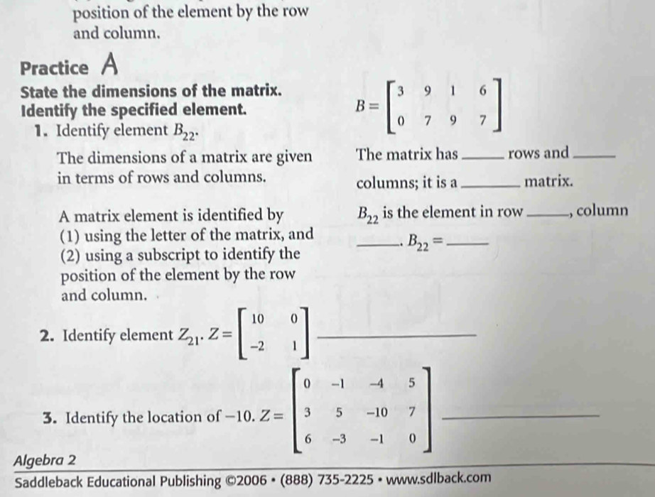 position of the element by the row 
and column. 
Practice A 
State the dimensions of the matrix. 
Identify the specified element. 
1. Identify element B_22.
B=beginbmatrix 3&9&1&6 0&7&9&7endbmatrix
The dimensions of a matrix are given The matrix has _rows and_ 
in terms of rows and columns. columns; it is a _matrix. 
A matrix element is identified by B_22 is the element in row _., column 
(1) using the letter of the matrix, and_ 
. B_22= _ 
(2) using a subscript to identify the 
position of the element by the row 
and column. 
2. Identify element Z_21.Z=beginbmatrix 10&0 -2&1endbmatrix _ 
3. Identify the location of -10.Z=beginbmatrix 0&-1&-4&5 3&5&-10&7 6&-3&-1&0endbmatrix _ 
Algebra 2 
_ 
Saddleback Educational Publishing ©2006 • (888) 735-2225 • www.sdlback.com