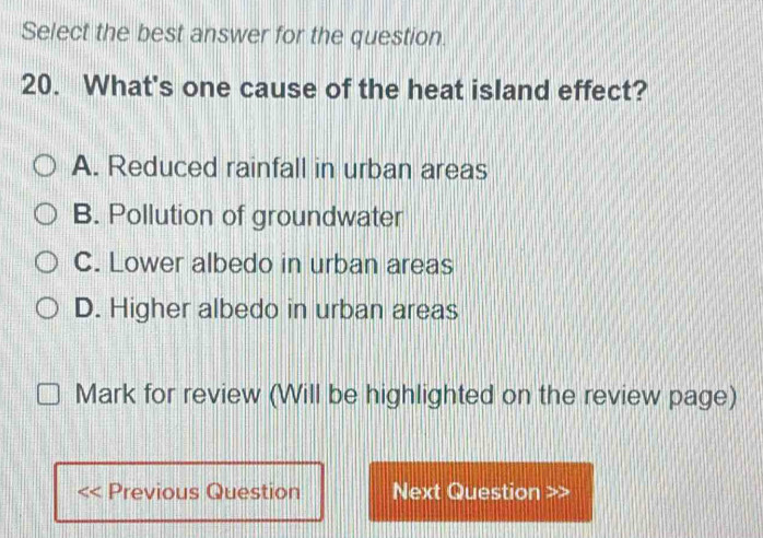 Select the best answer for the question.
20. What's one cause of the heat island effect?
A. Reduced rainfall in urban areas
B. Pollution of groundwater
C. Lower albedo in urban areas
D. Higher albedo in urban areas
Mark for review (Will be highlighted on the review page)
Previous Question Next Question >>