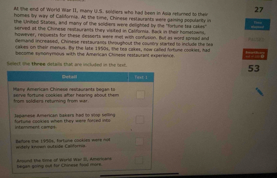 At the end of World War II, many U.S. soldiers who had been in Asia returned to their
27
homes by way of California. At the time, Chinese restaurants were gaining popularity in 
the United States, and many of the soldiers were delighted by the "fortune tea cakes" Tima 
served at the Chinese restaurants they visited in California. Back in their hometowns, elapsed 
however, requests for these desserts were met with confusion. But as word spread and PAUSED 
demand increased, Chinese restaurants throughout the country started to include the tea 
cakes on their menus. By the late 1950s, the tea cakes, now called fortune cookies, had 
become synonymous with the American Chinese restaurant experience. out st sod ? SevartScore 
Select the three details that are included in the text. 
53 
Detail Text 1 
Many American Chinese restaurants began to 
serve fortune cookies after hearing about them 
from soldiers returning from war. 
Japanese American bakers had to stop selling 
fortune cookies when they were forced into 
internment camps. 
Before the 1950s, fortune cookies were not 
widely known outside California. 
Around the time of World War II, Americans 
began going out for Chinese food more.