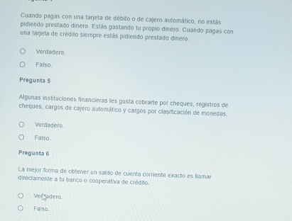 Cuando pagas con una tarjeta de débito o de cajero automático, no estás
pidiendo prestado dinero. Estás gastando tu propio dinero. Cuando pagas con
una tarjeta de crédito siempre estás pidiendo prestado dinero.
Verdadero.
Falso.
Pregunta 5
Algunas instituciones financieras les gusta cobrarte por cheques, registros de
cheques, cargos de cajero automático y cargos por clasificación de monedas.
Verdadero
Falso.
Pregunta 6
La mejor forma de obtener un saldo de cuenta corriente exacto es llamar
directamente a tu banco o cosperativa de crédito.
Ver adero.
Falso.